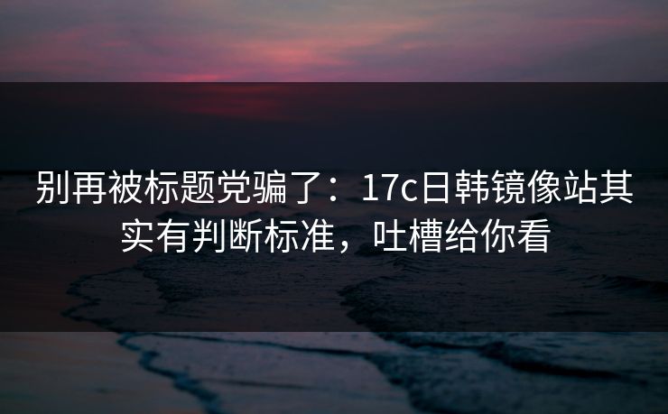 别再被标题党骗了：17c日韩镜像站其实有判断标准，吐槽给你看