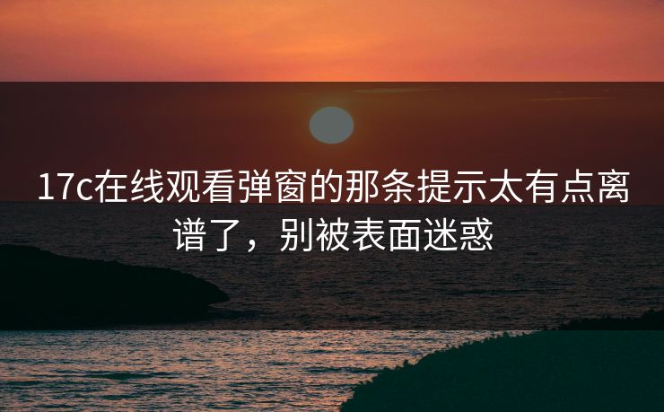17c在线观看弹窗的那条提示太有点离谱了，别被表面迷惑