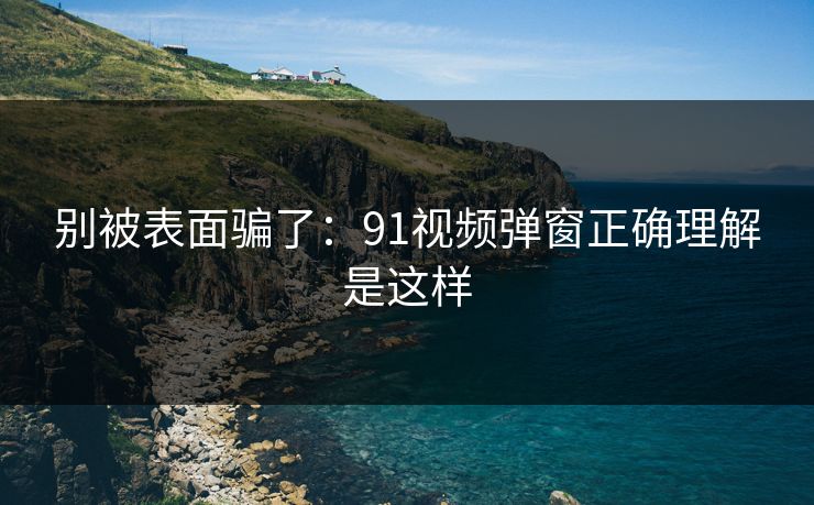 别被表面骗了:91视频弹窗正确理解是这样 别被表面骗了:91视频弹窗正确理解是这样