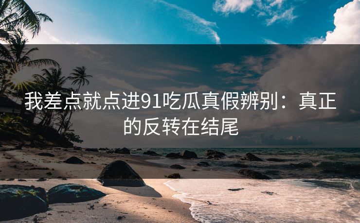 我差点就点进91吃瓜真假辨别：真正的反转在结尾