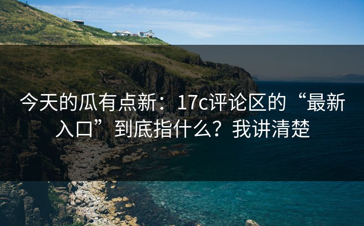 今天的瓜有点新：17c评论区的“最新入口”到底指什么？我讲清楚