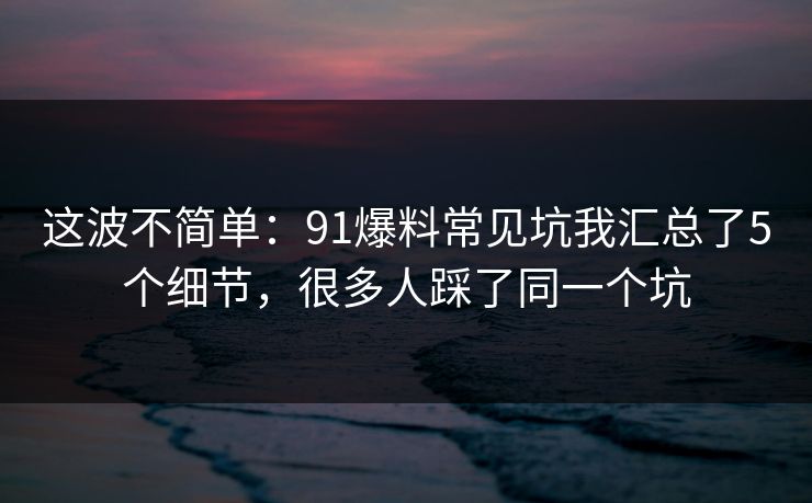 这波不简单：91爆料常见坑我汇总了5个细节，很多人踩了同一个坑