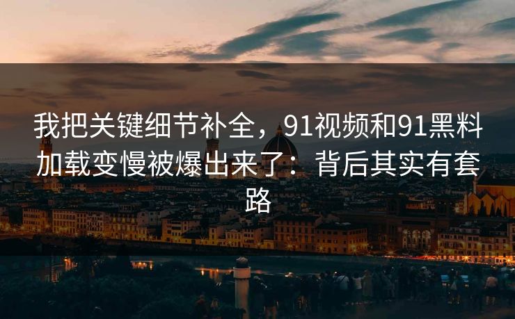 我把关键细节补全，91视频和91黑料加载变慢被爆出来了：背后其实有套路
