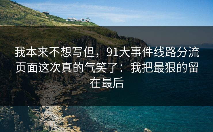 我本来不想写但,91大事件线路分流页面这次真的气笑了:我把最狠的留在最后 我本来不想写但,91大事件线路分流页面这次真的气笑了:我把最狠的留在最后