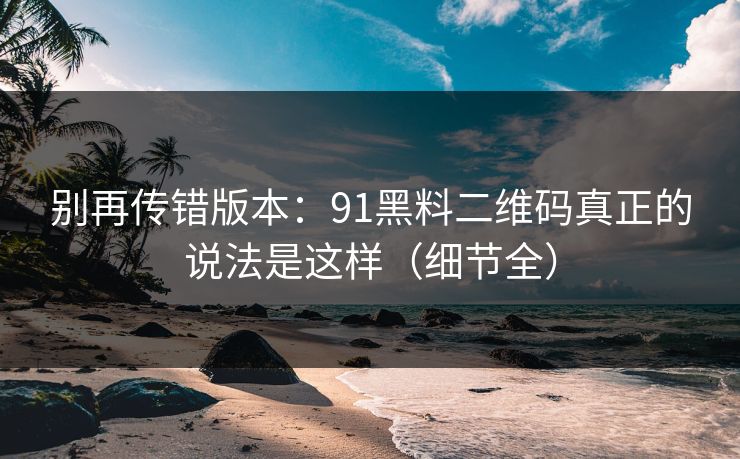 别再传错版本:91黑料二维码真正的说法是这样(细节全) 别再传错版本:91黑料二维码真正的说法是这样(细节全)