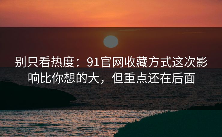 别只看热度：91官网收藏方式这次影响比你想的大，但重点还在后面
