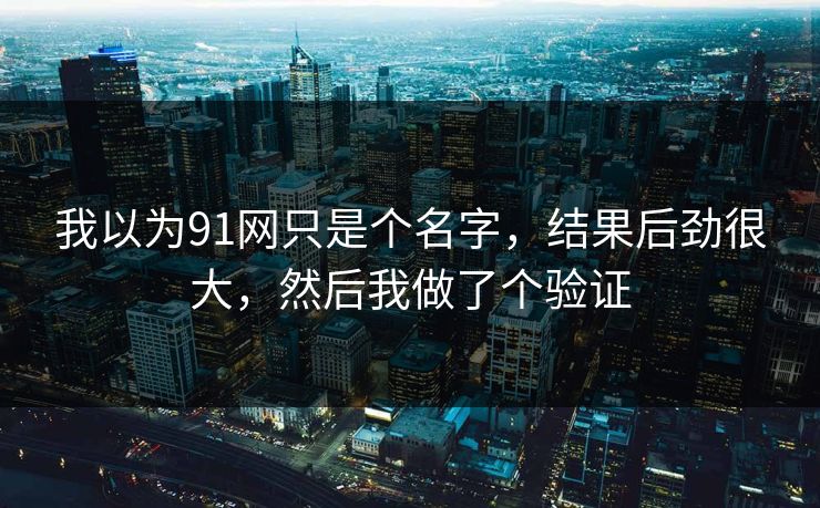 我以为91网只是个名字,结果后劲很大,然后我做了个验证 我以为91网只是个名字,结果后劲很大,然后我做了个验证