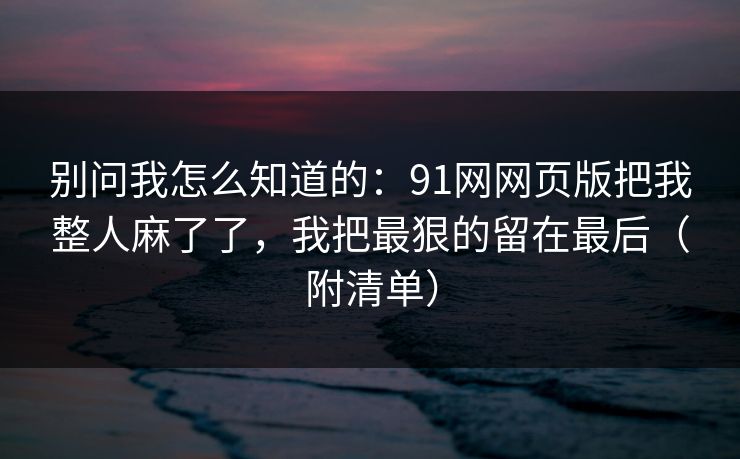 别问我怎么知道的：91网网页版把我整人麻了了，我把最狠的留在最后（附清单）