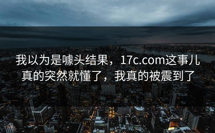 我以为是噱头结果，17c.com这事儿真的突然就懂了，我真的被震到了