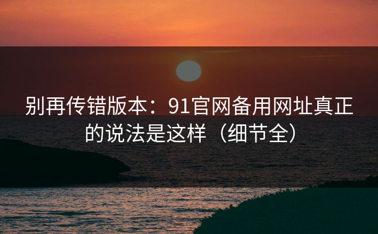 别再传错版本：91官网备用网址真正的说法是这样（细节全）