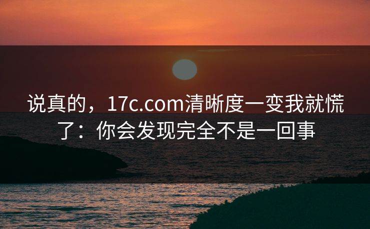 说真的,17c.com清晰度一变我就慌了:你会发现完全不是一回事 说真的,17c.com清晰度一变我就慌了:你会发现完全不是一回事