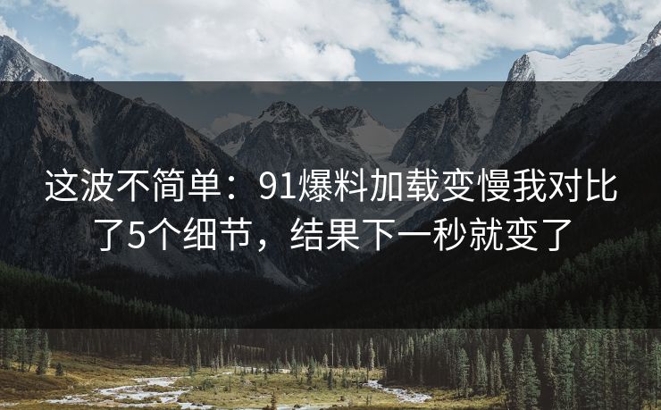 这波不简单：91爆料加载变慢我对比了5个细节，结果下一秒就变了