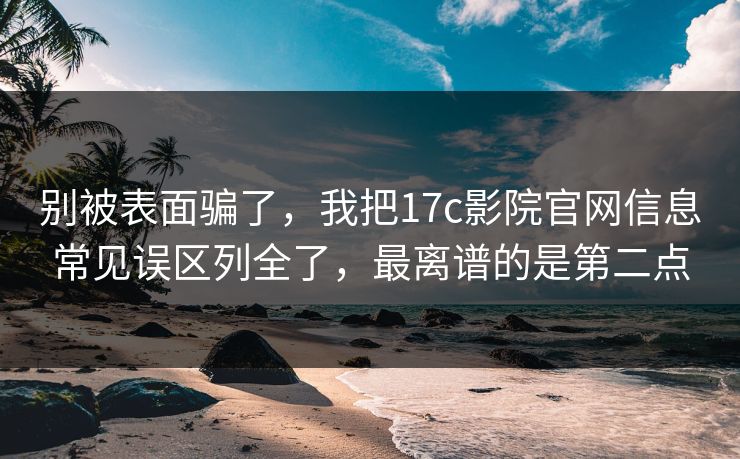 别被表面骗了，我把17c影院官网信息常见误区列全了，最离谱的是第二点