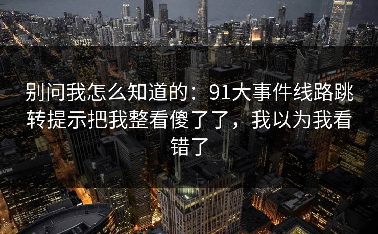 别问我怎么知道的：91大事件线路跳转提示把我整看傻了了，我以为我看错了