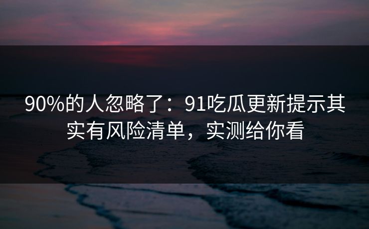 90%的人忽略了：91吃瓜更新提示其实有风险清单，实测给你看