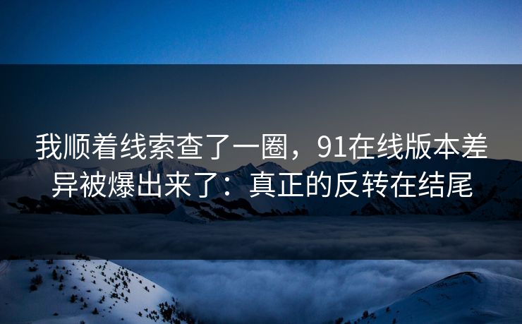 我顺着线索查了一圈，91在线版本差异被爆出来了：真正的反转在结尾