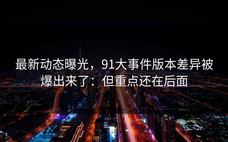 最新动态曝光，91大事件版本差异被爆出来了：但重点还在后面