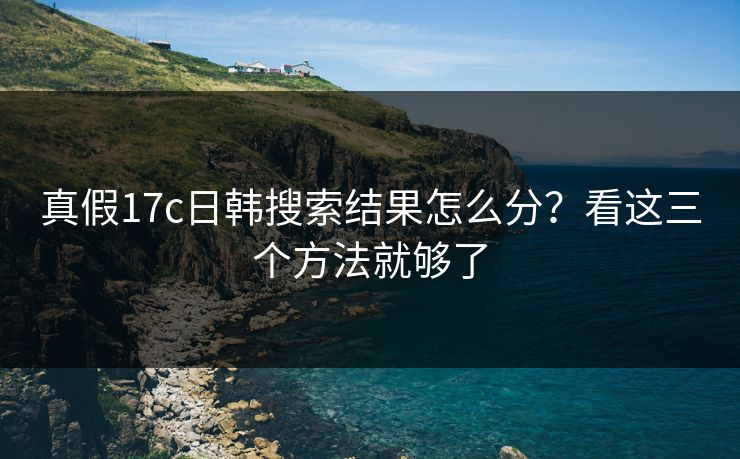 真假17c日韩搜索结果怎么分？看这三个方法就够了