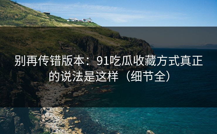 别再传错版本：91吃瓜收藏方式真正的说法是这样（细节全）