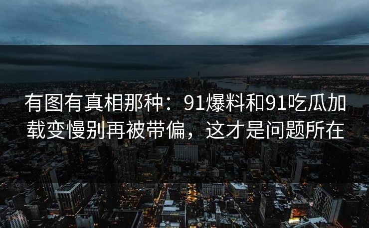 有图有真相那种：91爆料和91吃瓜加载变慢别再被带偏，这才是问题所在