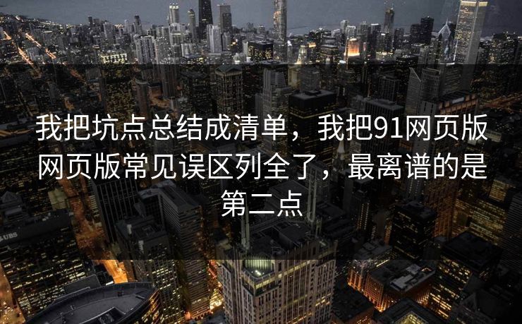 我把坑点总结成清单，我把91网页版网页版常见误区列全了，最离谱的是第二点