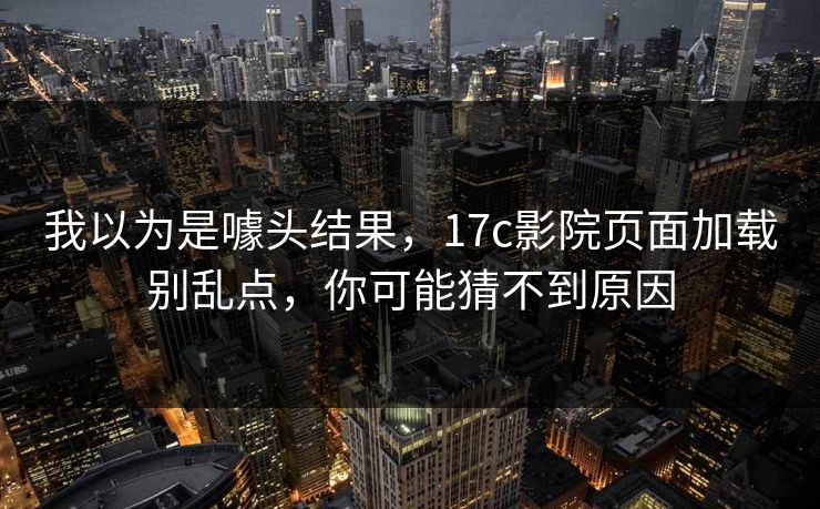 我以为是噱头结果，17c影院页面加载别乱点，你可能猜不到原因