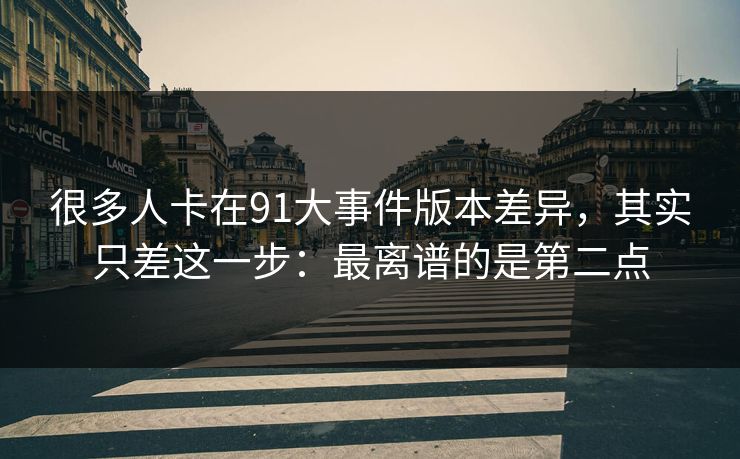 很多人卡在91大事件版本差异,其实只差这一步:最离谱的是第二点 很多人卡在91大事件版本差异,其实只差这一步:最离谱的是第二点