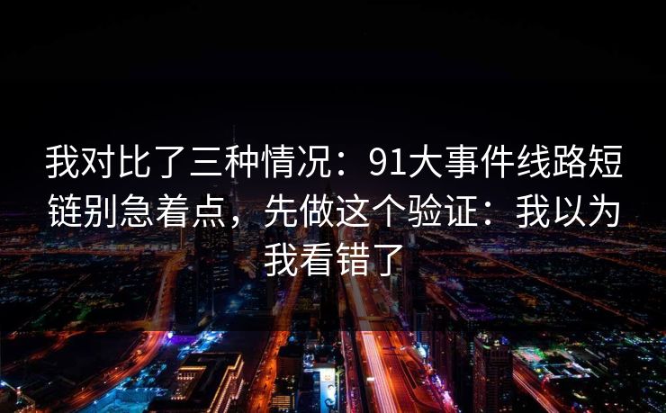 我对比了三种情况：91大事件线路短链别急着点，先做这个验证：我以为我看错了