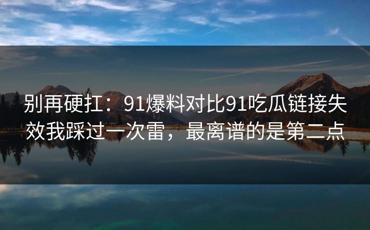 别再硬扛：91爆料对比91吃瓜链接失效我踩过一次雷，最离谱的是第二点