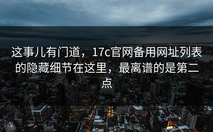 这事儿有门道，17c官网备用网址列表的隐藏细节在这里，最离谱的是第二点