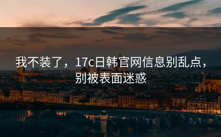我不装了，17c日韩官网信息别乱点，别被表面迷惑