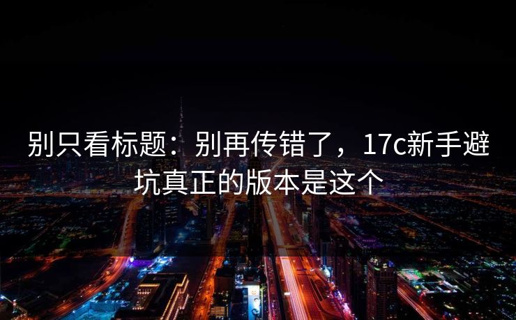 别只看标题：别再传错了，17c新手避坑真正的版本是这个