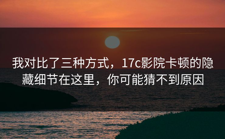 我对比了三种方式,17c影院卡顿的隐藏细节在这里,你可能猜不到原因 我对比了三种方式,17c影院卡顿的隐藏细节在这里,你可能猜不到原因