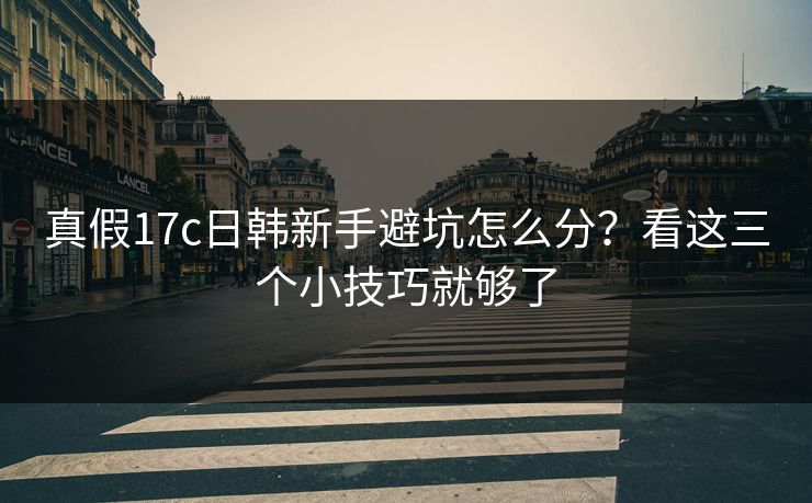 真假17c日韩新手避坑怎么分？看这三个小技巧就够了