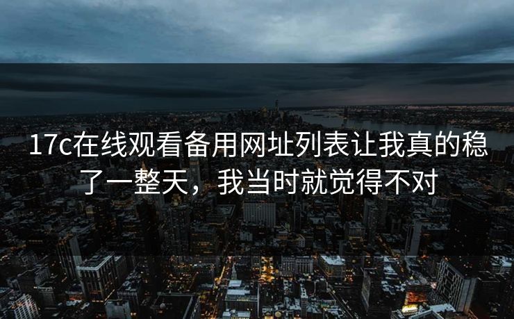 17c在线观看备用网址列表让我真的稳了一整天，我当时就觉得不对