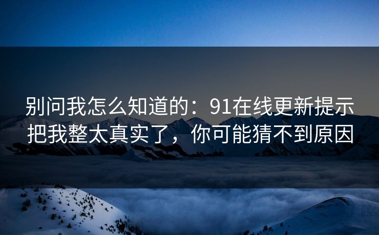 别问我怎么知道的:91在线更新提示把我整太真实了,你可能猜不到原因 别问我怎么知道的:91在线更新提示把我整太真实了,你可能猜不到原因
