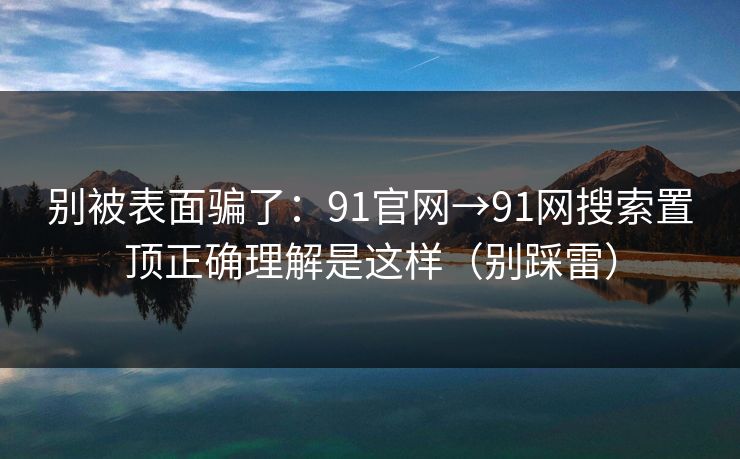 别被表面骗了：91官网→91网搜索置顶正确理解是这样（别踩雷）