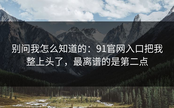 别问我怎么知道的：91官网入口把我整上头了，最离谱的是第二点