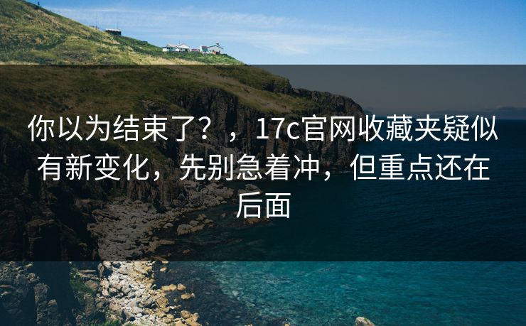 你以为结束了？，17c官网收藏夹疑似有新变化，先别急着冲，但重点还在后面