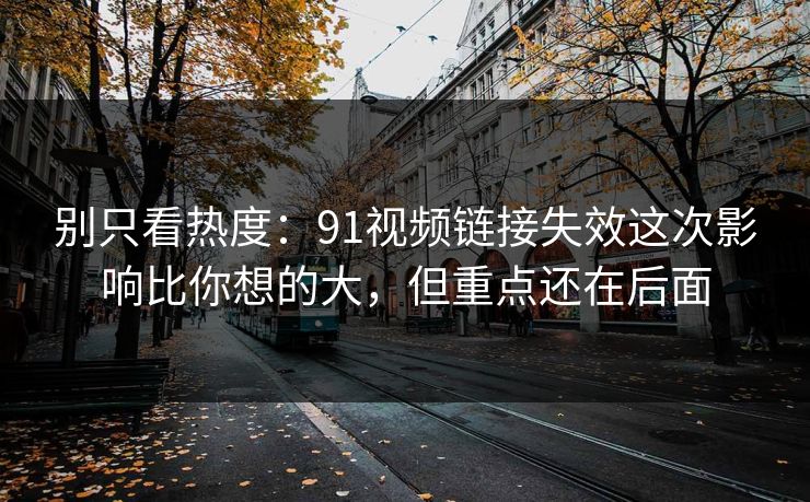 别只看热度：91视频链接失效这次影响比你想的大，但重点还在后面