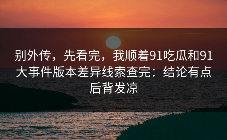 别外传，先看完，我顺着91吃瓜和91大事件版本差异线索查完：结论有点后背发凉