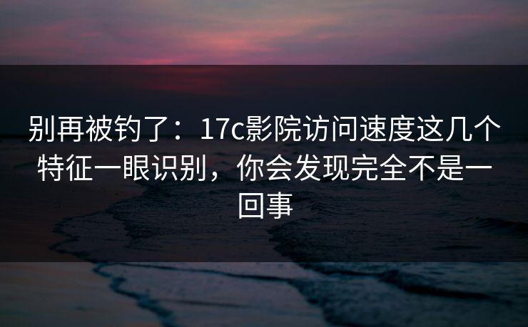 别再被钓了:17c影院访问速度这几个特征一眼识别,你会发现完全不是一回事 别再被钓了:17c影院访问速度这几个特征一眼识别,你会发现完全不是一回事