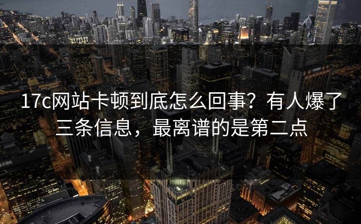 17c网站卡顿到底怎么回事？有人爆了三条信息，最离谱的是第二点