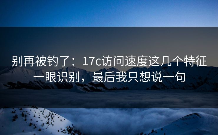 别再被钓了：17c访问速度这几个特征一眼识别，最后我只想说一句