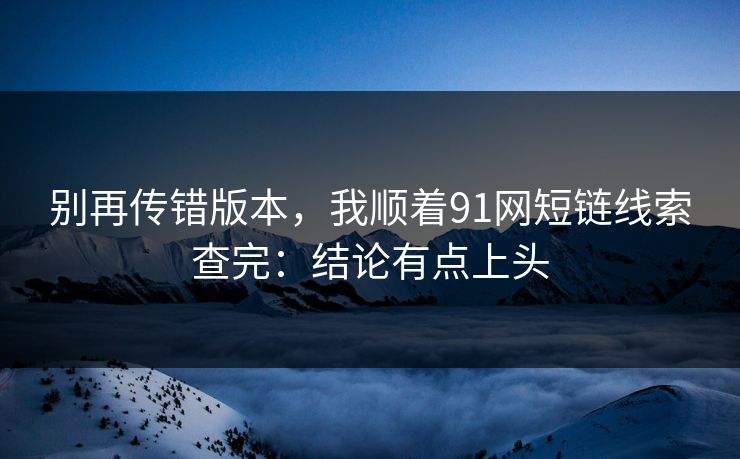 别再传错版本,我顺着91网短链线索查完:结论有点上头 别再传错版本,我顺着91网短链线索查完:结论有点上头