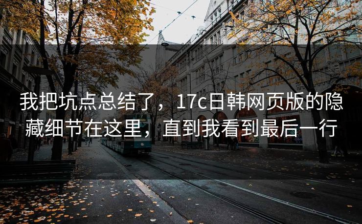 我把坑点总结了,17c日韩网页版的隐藏细节在这里,直到我看到最后一行 我把坑点总结了,17c日韩网页版的隐藏细节在这里,直到我看到最后一行
