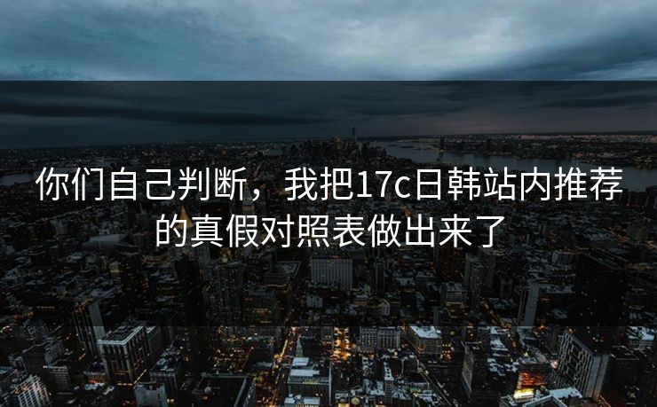 你们自己判断，我把17c日韩站内推荐的真假对照表做出来了