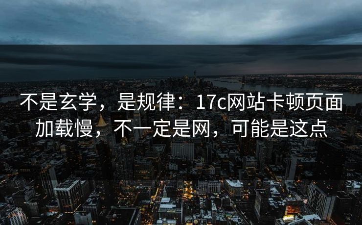 不是玄学，是规律：17c网站卡顿页面加载慢，不一定是网，可能是这点