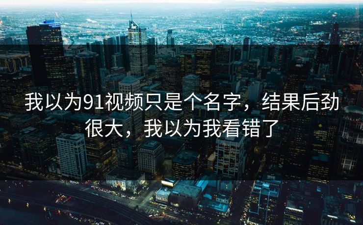 我以为91视频只是个名字，结果后劲很大，我以为我看错了