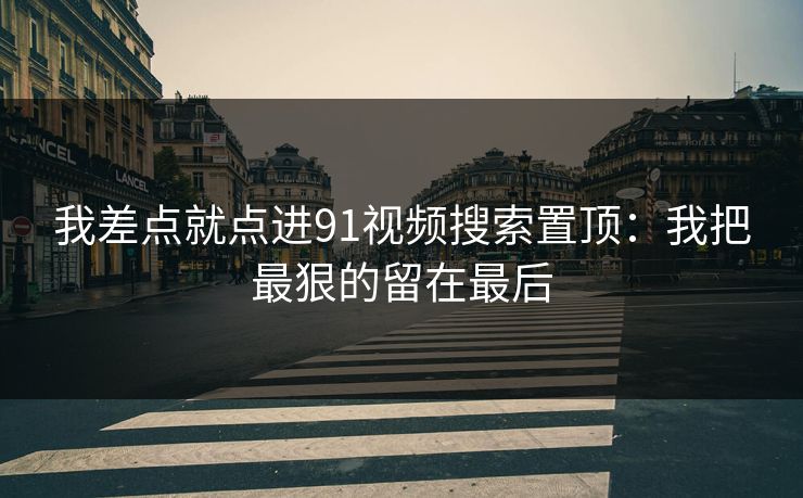 我差点就点进91视频搜索置顶:我把最狠的留在最后 我差点就点进91视频搜索置顶:我把最狠的留在最后